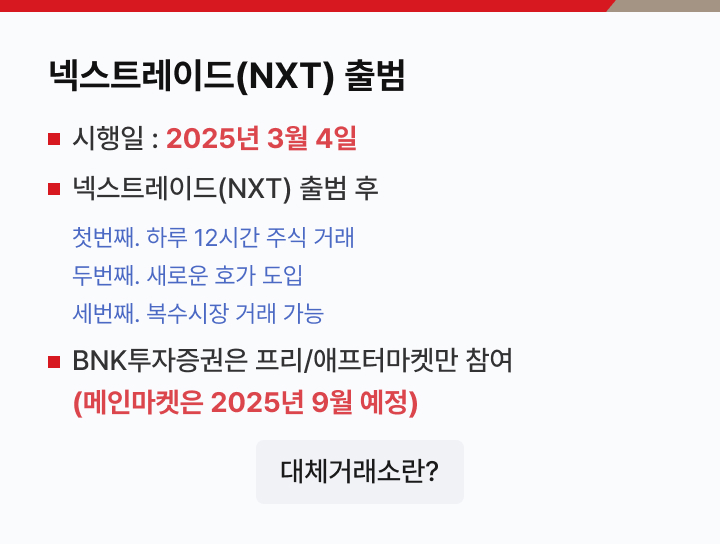 넥스트레이드(NXT) 출범 시행일 : 2025년 3월 4일 넥스트레이드(NXT) 출범 후 : 첫번째. 하루 12시간 주식 거래, 두번째. 새로운 호가 도입, 세번째. 복수시장 거래 가능 BNK투자증권은 프리/애프터마켓만 참여(메인마켓은 2025년 9월 예정)